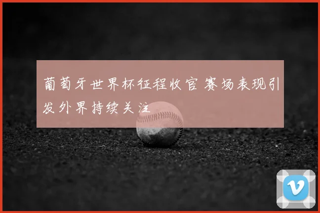 葡萄牙世界杯征程收官 赛场表现引发外界持续关注