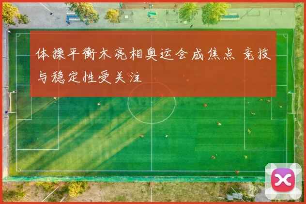 体操平衡木亮相奥运会成焦点 竞技与稳定性受关注