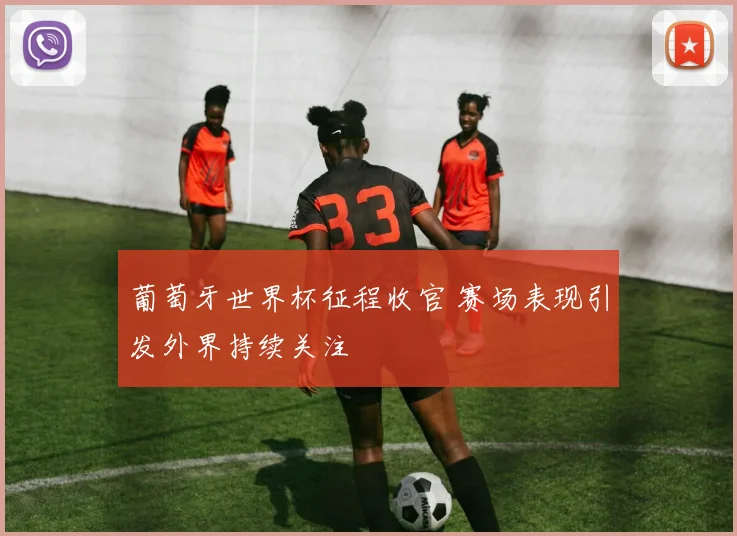 葡萄牙世界杯征程收官 赛场表现引发外界持续关注