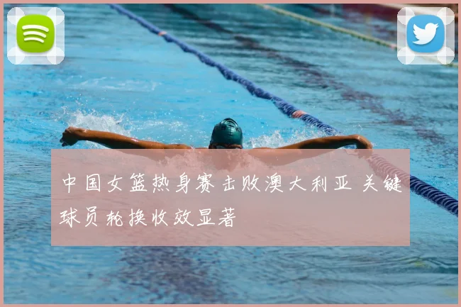 中国女篮热身赛击败澳大利亚 关键球员轮换收效显著