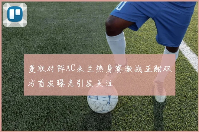 曼联对阵AC米兰热身赛激战正酣双方首发曝光引发关注