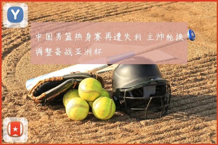 中国男篮热身赛再遭失利 主帅轮换调整备战亚洲杯