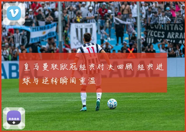 皇马曼联欧冠经典对决回顾 经典进球与逆转瞬间重温