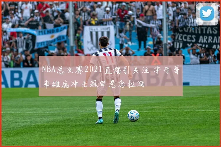 NBA总决赛2021直播引关注 字母哥率雄鹿冲击冠军悬念拉满