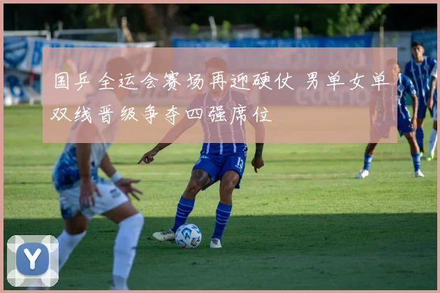 国乒全运会赛场再迎硬仗 男单女单双线晋级争夺四强席位
