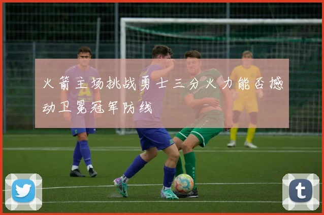 火箭主场挑战勇士三分火力能否撼动卫冕冠军防线