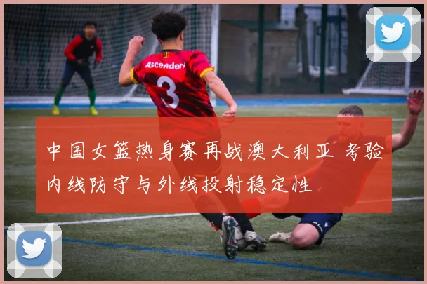 中国女篮热身赛再战澳大利亚 考验内线防守与外线投射稳定性