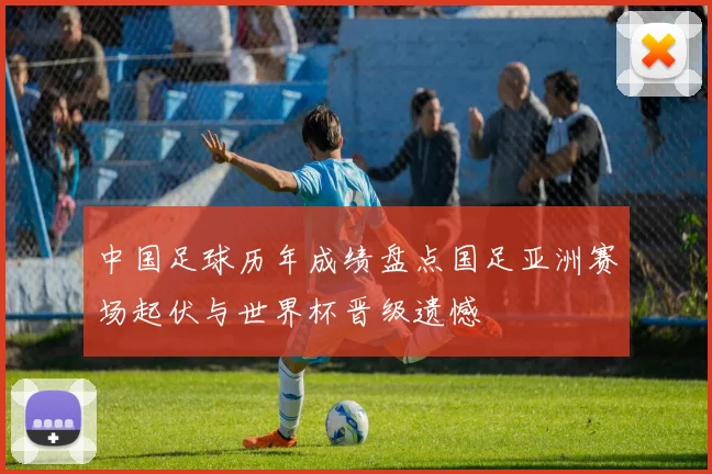 中国足球历年成绩盘点国足亚洲赛场起伏与世界杯晋级遗憾