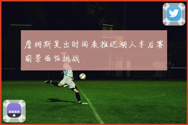 詹姆斯复出时间表推迟湖人季后赛前景面临挑战