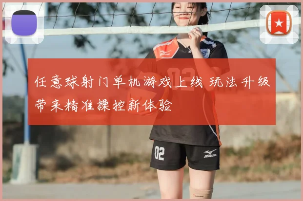 任意球射门单机游戏上线 玩法升级带来精准操控新体验