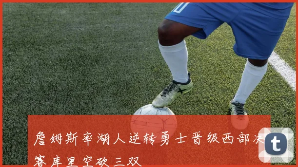 詹姆斯率湖人逆转勇士晋级西部决赛库里空砍三双