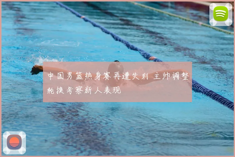 中国男篮热身赛再遭失利 主帅调整轮换考察新人表现