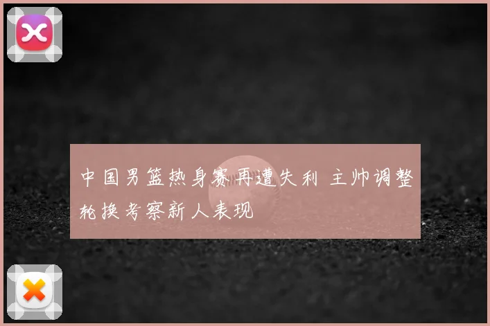 中国男篮热身赛再遭失利 主帅调整轮换考察新人表现