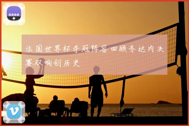 法国世界杯夺冠阵容回顾齐达内决赛双响创历史