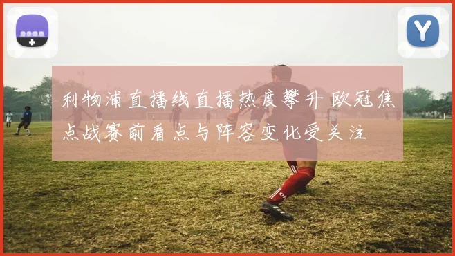 利物浦直播线直播热度攀升 欧冠焦点战赛前看点与阵容变化受关注