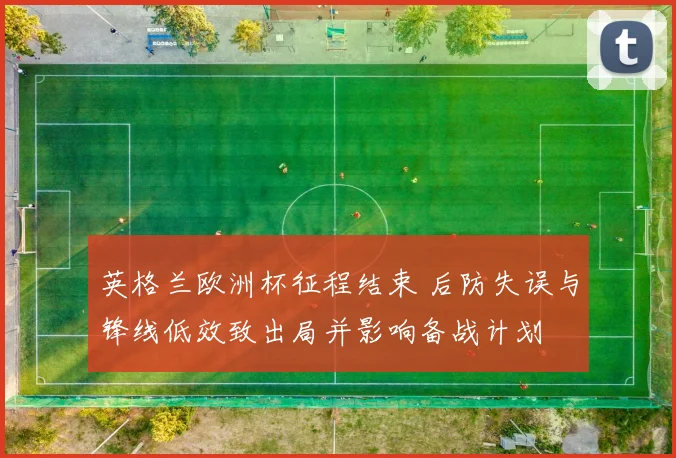 英格兰欧洲杯征程结束 后防失误与锋线低效致出局并影响备战计划