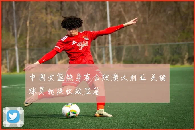 中国女篮热身赛击败澳大利亚 关键球员轮换收效显著