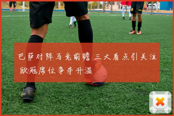 巴萨对阵马竞前瞻 三大看点引关注 欧冠席位争夺升温