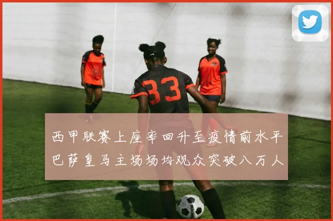 西甲联赛上座率回升至疫情前水平巴萨皇马主场场均观众突破八万人