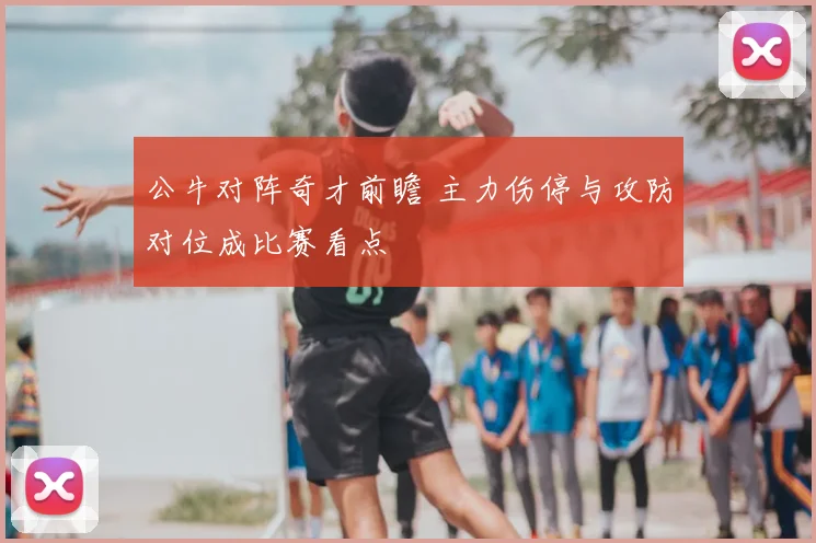公牛对阵奇才前瞻 主力伤停与攻防对位成比赛看点