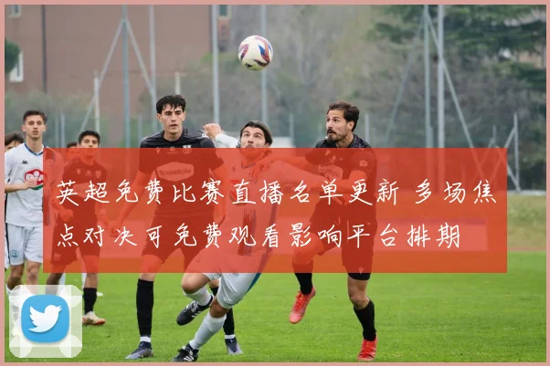 英超免费比赛直播名单更新 多场焦点对决可免费观看影响平台排期