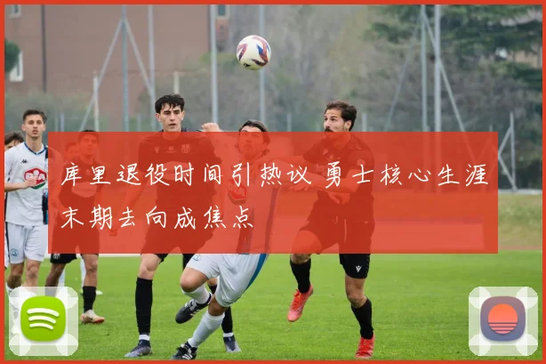 库里退役时间引热议 勇士核心生涯末期去向成焦点