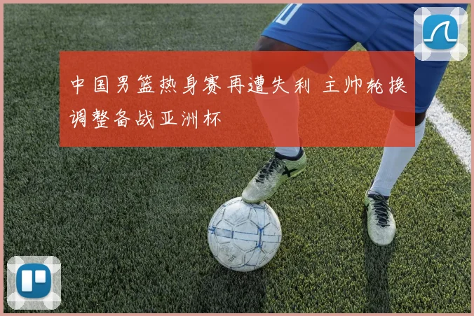 中国男篮热身赛再遭失利 主帅轮换调整备战亚洲杯