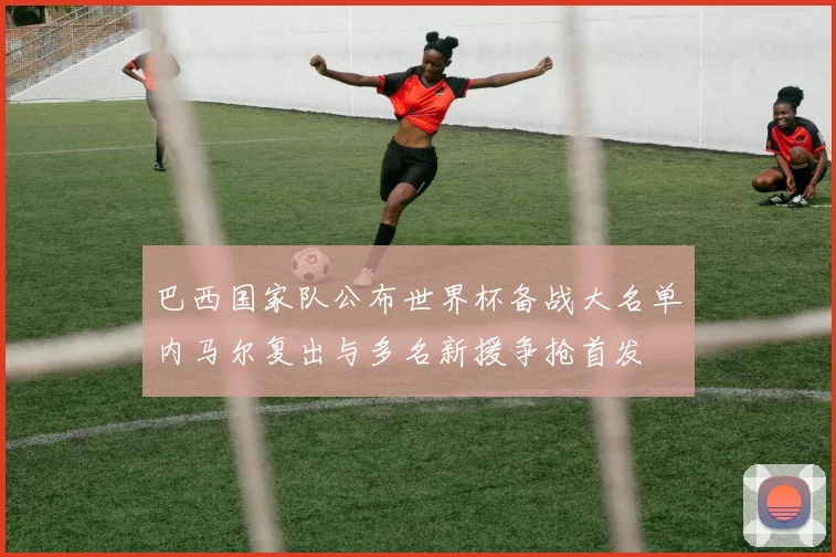 巴西国家队公布世界杯备战大名单内马尔复出与多名新援争抢首发