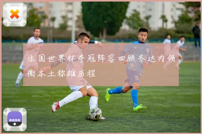 法国世界杯夺冠阵容回顾齐达内领衔本土称雄历程