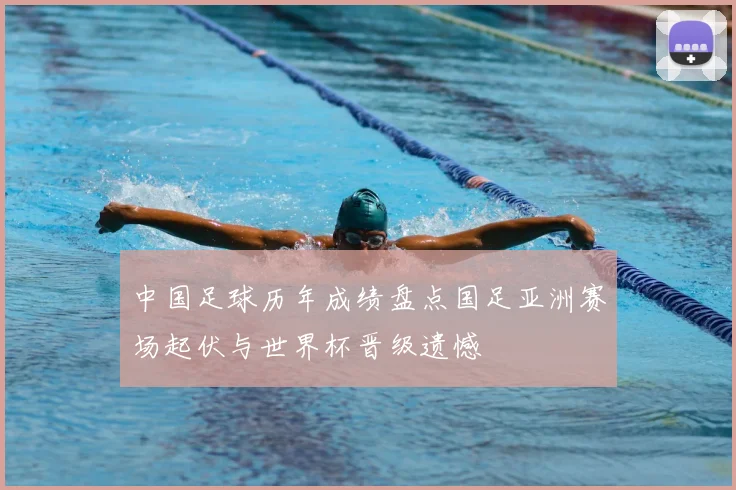 中国足球历年成绩盘点国足亚洲赛场起伏与世界杯晋级遗憾