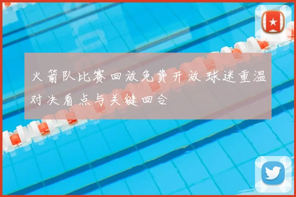 火箭队比赛回放免费开放 球迷重温对决看点与关键回合