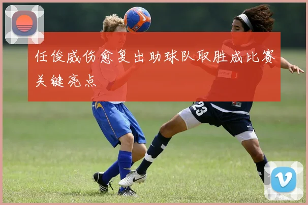 任俊威伤愈复出助球队取胜成比赛关键亮点