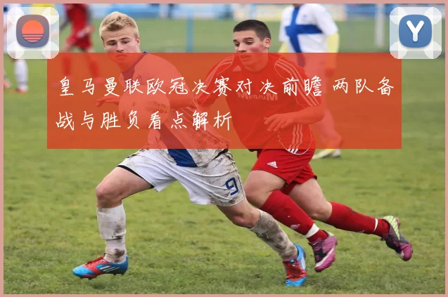 皇马曼联欧冠决赛对决前瞻 两队备战与胜负看点解析