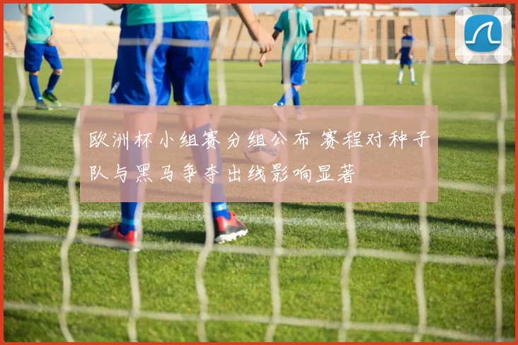 欧洲杯小组赛分组公布 赛程对种子队与黑马争夺出线影响显著