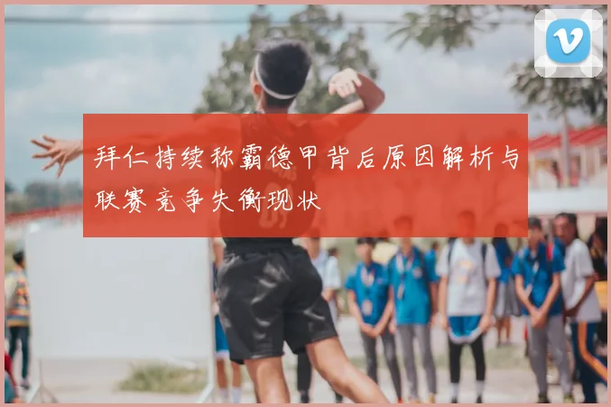 拜仁持续称霸德甲背后原因解析与联赛竞争失衡现状