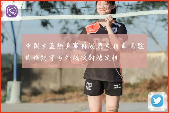 中国女篮热身赛再战澳大利亚 考验内线防守与外线投射稳定性